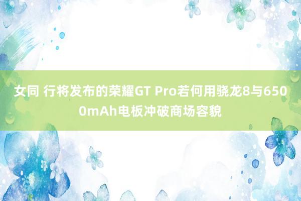 女同 行将发布的荣耀GT Pro若何用骁龙8与6500mAh电板冲破商场容貌