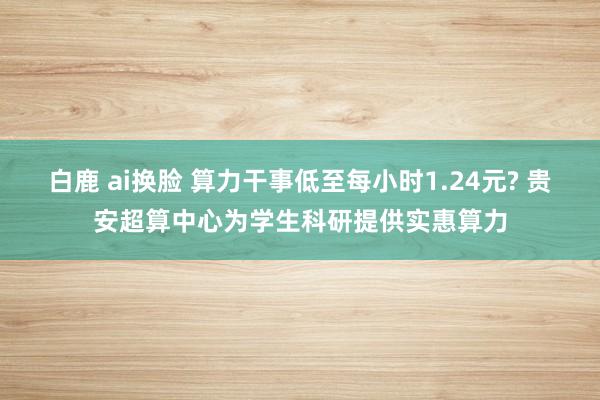 白鹿 ai换脸 算力干事低至每小时1.24元? 贵安超算中心为学生科研提供实惠算力