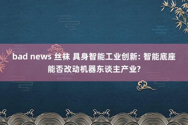 bad news 丝袜 具身智能工业创新: 智能底座能否改动机器东谈主产业?