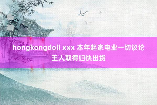 hongkongdoll xxx 本年起家电业一切议论王人取得归快出货