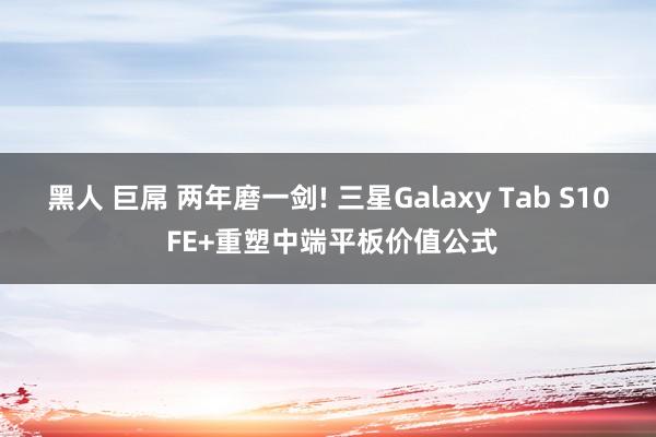 黑人 巨屌 两年磨一剑! 三星Galaxy Tab S10 FE+重塑中端平板价值公式