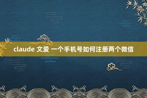 claude 文爱 一个手机号如何注册两个微信