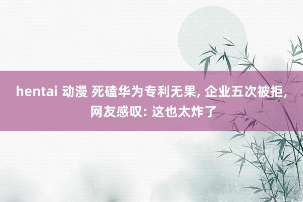 hentai 动漫 死磕华为专利无果, 企业五次被拒, 网友感叹: 这也太炸了
