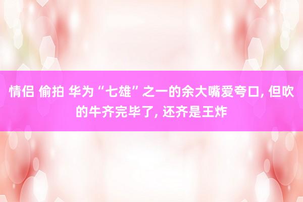 情侣 偷拍 华为“七雄”之一的余大嘴爱夸口, 但吹的牛齐完毕了, 还齐是王炸