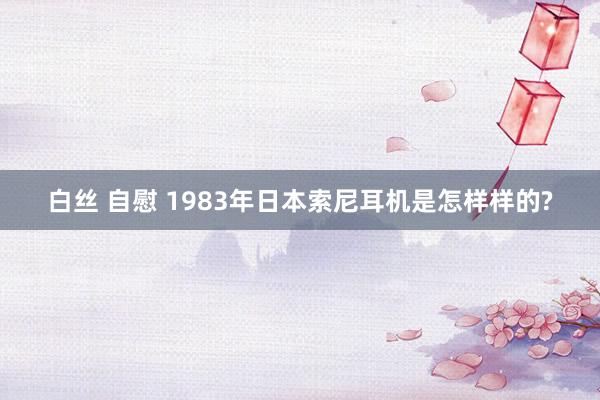 白丝 自慰 1983年日本索尼耳机是怎样样的?