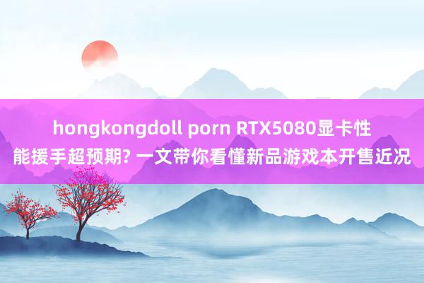hongkongdoll porn RTX5080显卡性能援手超预期? 一文带你看懂新品游戏本开售近况