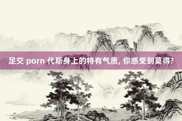 足交 porn 代斯身上的特有气质, 你感受到莫得?