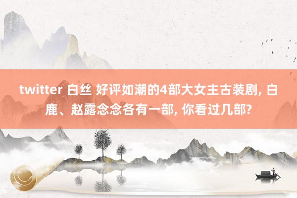 twitter 白丝 好评如潮的4部大女主古装剧, 白鹿、赵露念念各有一部, 你看过几部?