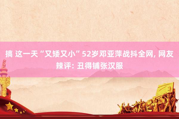 搞 这一天“又矮又小”52岁邓亚萍战抖全网, 网友辣评: 丑得铺张汉服