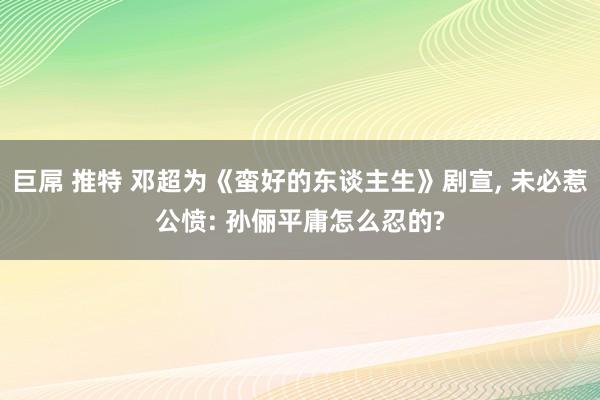 巨屌 推特 邓超为《蛮好的东谈主生》剧宣, 未必惹公愤: 孙俪平庸怎么忍的?