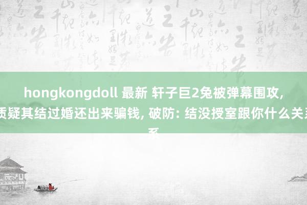 hongkongdoll 最新 轩子巨2兔被弹幕围攻, 质疑其结过婚还出来骗钱, 破防: 结没授室跟你什么关系