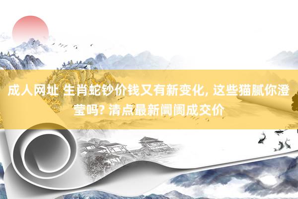 成人网址 生肖蛇钞价钱又有新变化, 这些猫腻你澄莹吗? 清点最新阛阓成交价