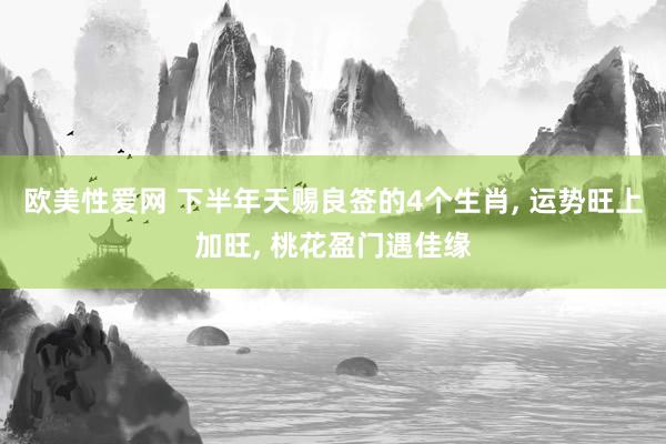 欧美性爱网 下半年天赐良签的4个生肖, 运势旺上加旺, 桃花盈门遇佳缘