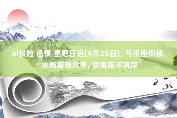 ai换脸 色情 星吧日运(4月25日), 弓手座抑郁, 水瓶座想欠亨, 双鱼座不巩固