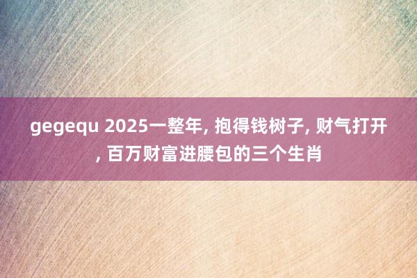 gegequ 2025一整年, 抱得钱树子, 财气打开, 百万财富进腰包的三个生肖