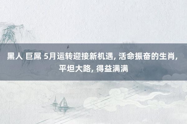 黑人 巨屌 5月运转迎接新机遇, 活命振奋的生肖, 平坦大路, 得益满满