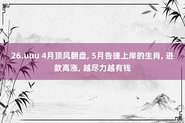 26.uuu 4月顶风翻盘, 5月告捷上岸的生肖, 进款高涨, 越尽力越有钱