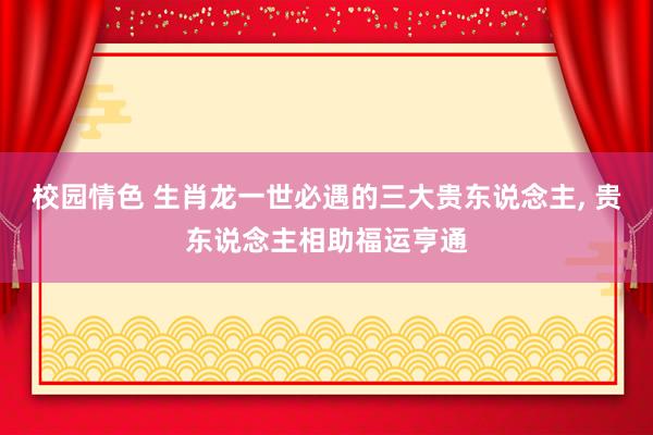 校园情色 生肖龙一世必遇的三大贵东说念主, 贵东说念主相助福运亨通
