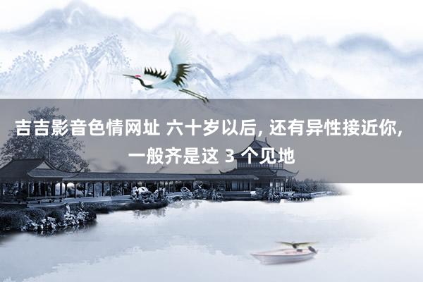 吉吉影音色情网址 六十岁以后, 还有异性接近你, 一般齐是这 3 个见地