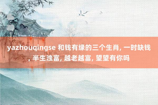 yazhouqingse 和钱有缘的三个生肖, 一时缺钱, 半生浊富, 越老越富, 望望有你吗