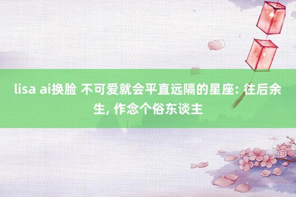 lisa ai换脸 不可爱就会平直远隔的星座: 往后余生, 作念个俗东谈主