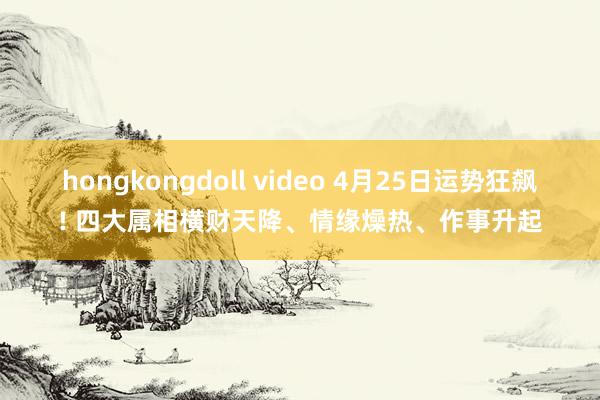 hongkongdoll video 4月25日运势狂飙! 四大属相横财天降、情缘燥热、作事升起