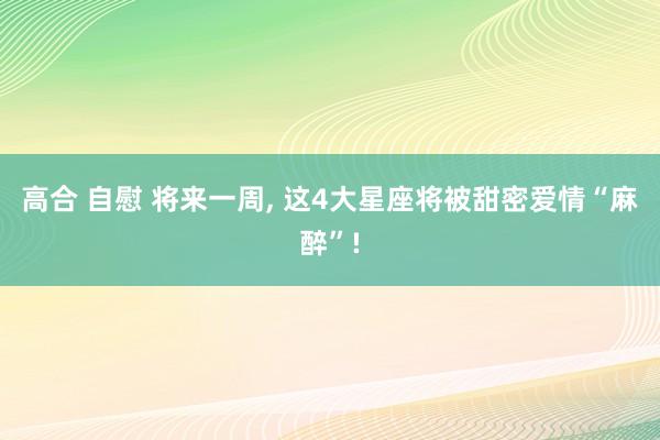 高合 自慰 将来一周, 这4大星座将被甜密爱情“麻醉”!