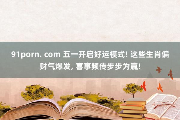 91porn. com 五一开启好运模式! 这些生肖偏财气爆发, 喜事频传步步为赢!