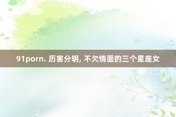 91porn. 历害分明, 不欠情面的三个星座女