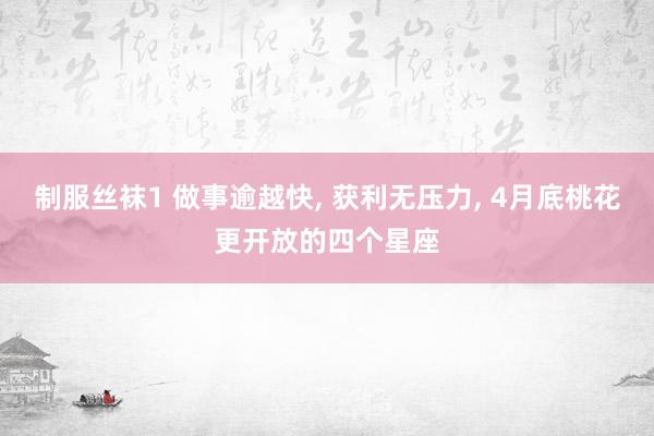 制服丝袜1 做事逾越快, 获利无压力, 4月底桃花更开放的四个星座