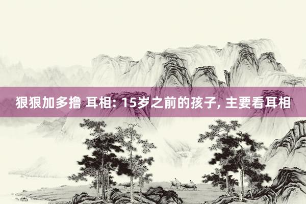狠狠加多撸 耳相: 15岁之前的孩子, 主要看耳相