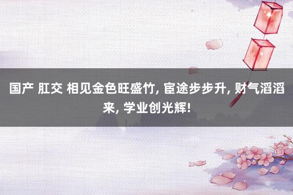 国产 肛交 相见金色旺盛竹, 宦途步步升, 财气滔滔来, 学业创光辉!