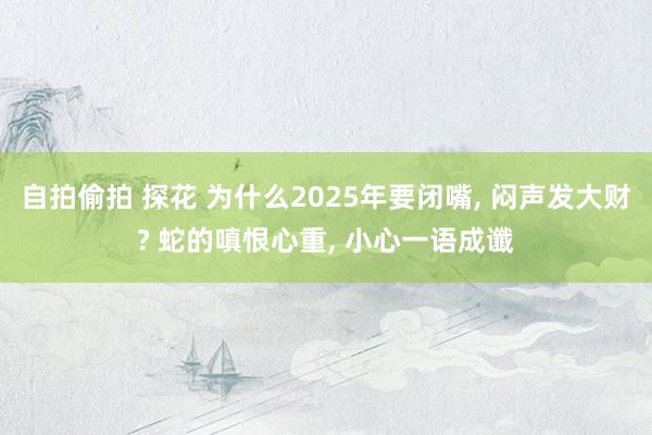 自拍偷拍 探花 为什么2025年要闭嘴, 闷声发大财? 蛇的嗔恨心重, 小心一语成谶