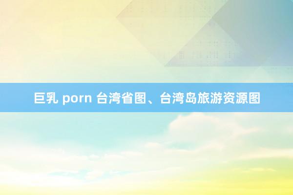 巨乳 porn 台湾省图、台湾岛旅游资源图