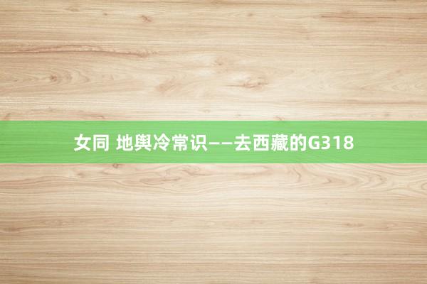 女同 地舆冷常识——去西藏的G318