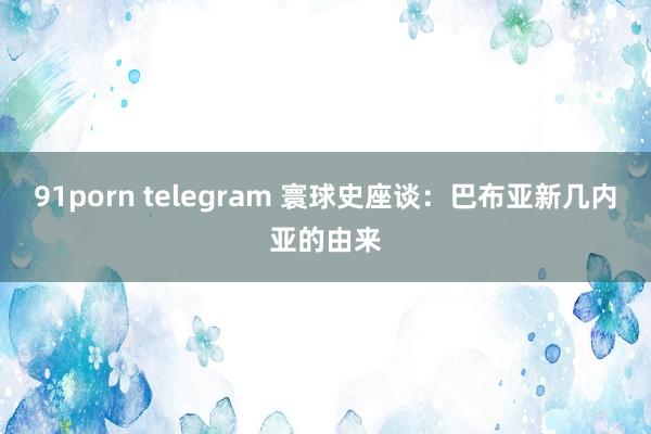 91porn telegram 寰球史座谈：巴布亚新几内亚的由来