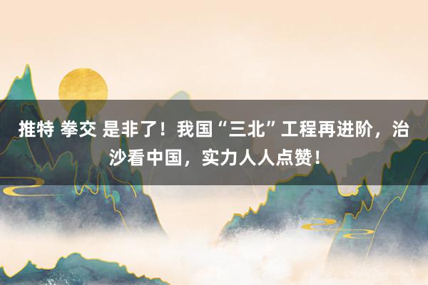 推特 拳交 是非了！我国“三北”工程再进阶，治沙看中国，实力人人点赞！