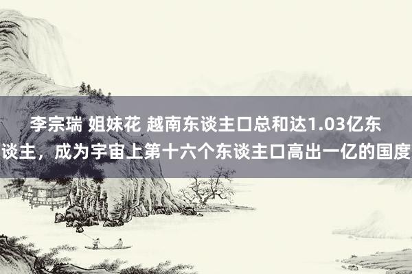 李宗瑞 姐妹花 越南东谈主口总和达1.03亿东谈主，成为宇宙上第十六个东谈主口高出一亿的国度