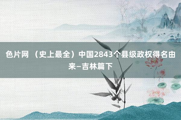 色片网 （史上最全）中国2843个县级政权得名由来—吉林篇下