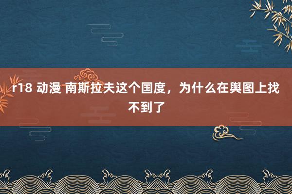 r18 动漫 南斯拉夫这个国度，为什么在舆图上找不到了