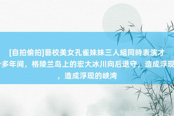 [自拍偷拍]藝校美女孔雀妹妹三人組同時表演才藝 三十多年间，格陵兰岛上的宏大冰川向后退守，造成浮现的峡湾