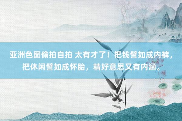 亚洲色图偷拍自拍 太有才了！把钱譬如成内裤，把休闲譬如成怀胎，精好意思又有内涵。