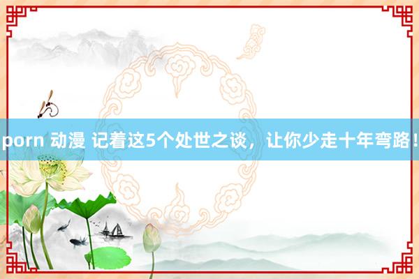 porn 动漫 记着这5个处世之谈，让你少走十年弯路！