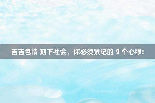 吉吉色情 刻下社会,你必须紧记的 9 个心眼:
