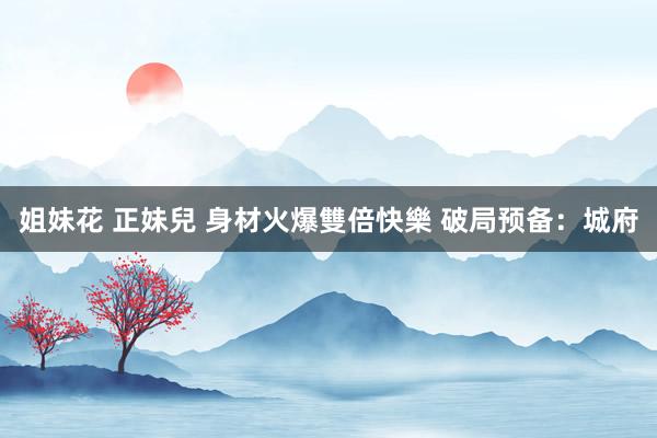 姐妹花 正妹兒 身材火爆雙倍快樂 破局预备：城府
