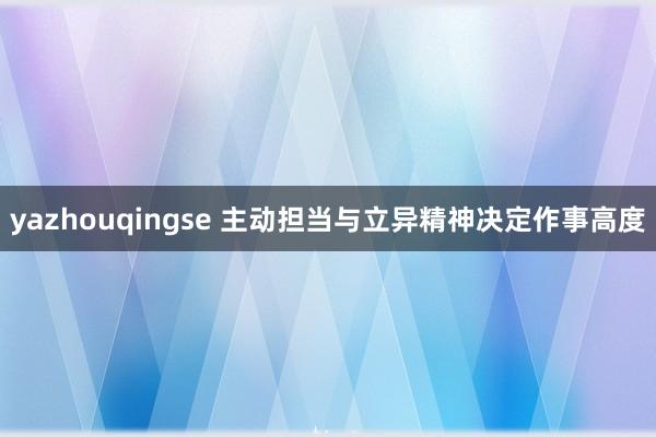 yazhouqingse 主动担当与立异精神决定作事高度