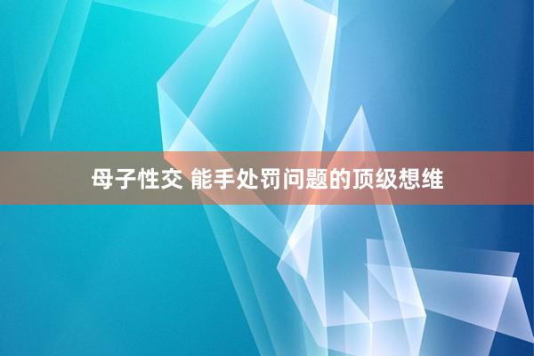 母子性交 能手处罚问题的顶级想维