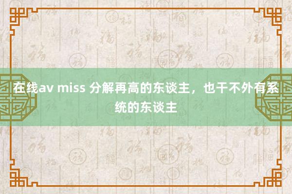 在线av miss 分解再高的东谈主，也干不外有系统的东谈主