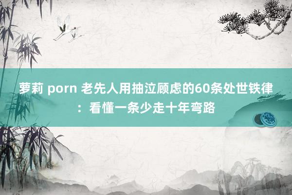 萝莉 porn 老先人用抽泣顾虑的60条处世铁律：看懂一条少走十年弯路