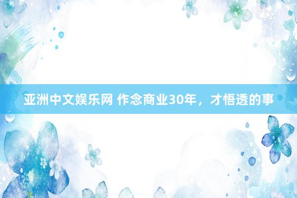 亚洲中文娱乐网 作念商业30年，才悟透的事